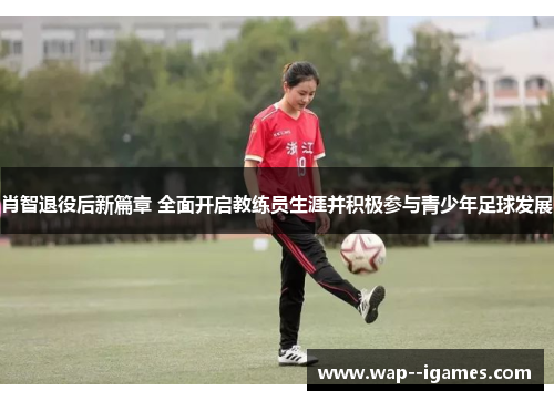 肖智退役后新篇章 全面开启教练员生涯并积极参与青少年足球发展