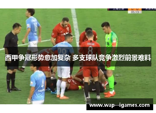 西甲争冠形势愈加复杂 多支球队竞争激烈前景难料