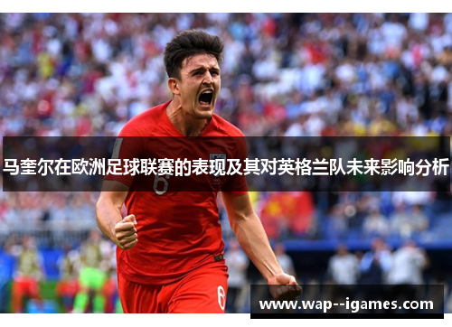 马奎尔在欧洲足球联赛的表现及其对英格兰队未来影响分析