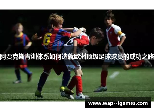 阿贾克斯青训体系如何造就欧洲顶级足球球员的成功之路