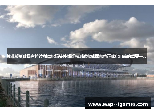 埃弗顿新球场布拉德利摩尔码头外部灯光测试完成标志着正式启用前的重要一步